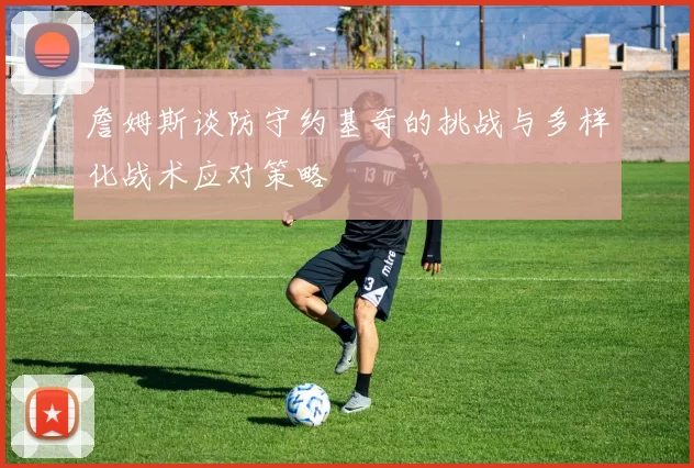 詹姆斯谈防守约基奇的挑战与多样化战术应对策略