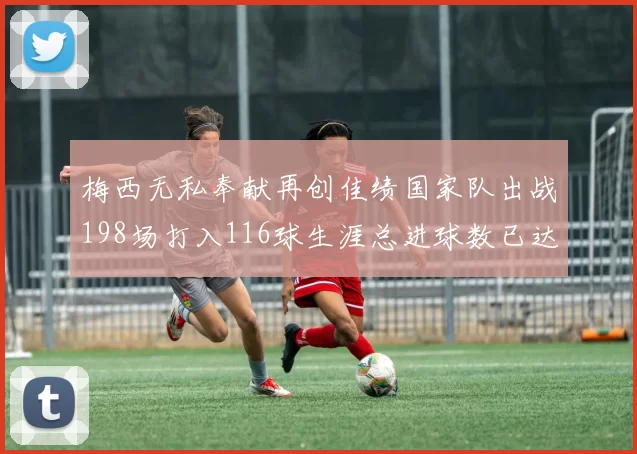 梅西无私奉献再创佳绩国家队出战198场打入116球生涯总进球数已达902球