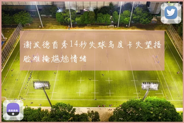 谢泼德首秀14秒失球乌度卡失望捂脸难掩尴尬情绪