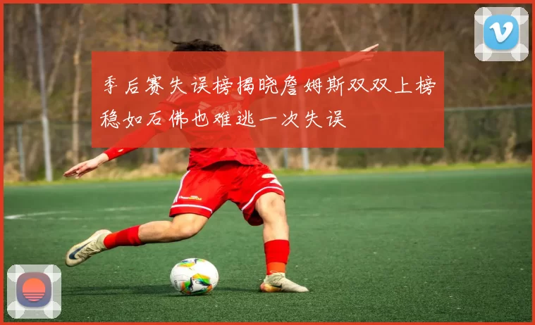 季后赛失误榜揭晓詹姆斯双双上榜稳如石佛也难逃一次失误