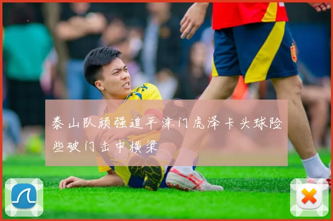泰山队顽强追平津门虎泽卡头球险些破门击中横梁