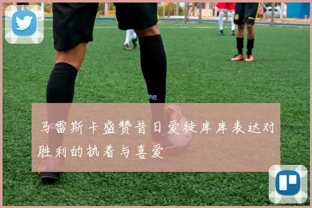 马雷斯卡盛赞昔日爱徒库库表达对胜利的执着与喜爱