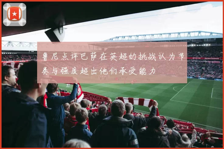 鲁尼点评巴萨在英超的挑战认为节奏与强度超出他们承受能力