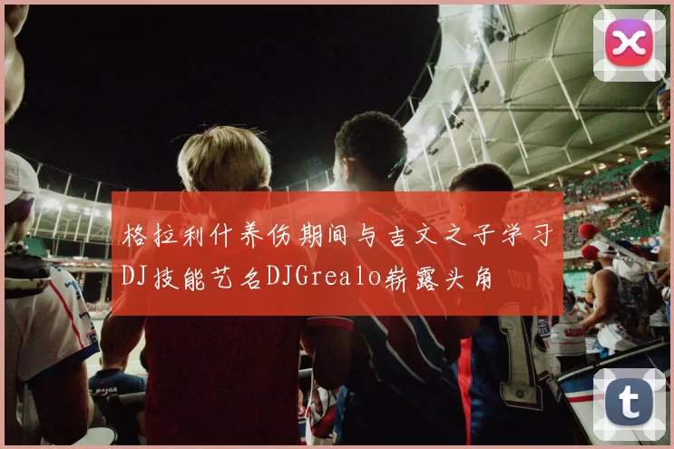 格拉利什养伤期间与吉文之子学习DJ技能艺名DJGrealo崭露头角