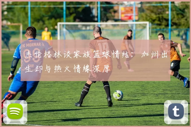杰伦格林谈家族篮球情结：加州出生却与热火情缘深厚