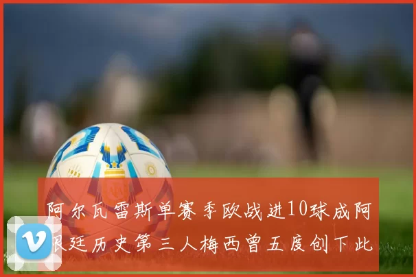 阿尔瓦雷斯单赛季欧战进10球成阿根廷历史第三人梅西曾五度创下此佳绩